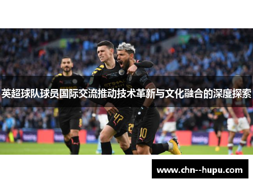 英超球队球员国际交流推动技术革新与文化融合的深度探索