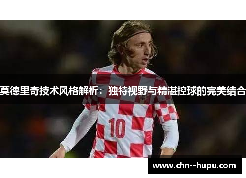 莫德里奇技术风格解析：独特视野与精湛控球的完美结合