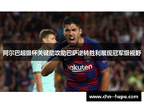 阿尔巴超级杯关键助攻助巴萨逆转胜利展现冠军级视野 阿尔巴超级杯关键助攻助巴萨逆转胜利展现冠军级视野