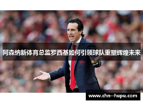 阿森纳新体育总监罗西基如何引领球队重塑辉煌未来