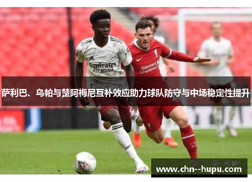 萨利巴、乌帕与楚阿梅尼互补效应助力球队防守与中场稳定性提升