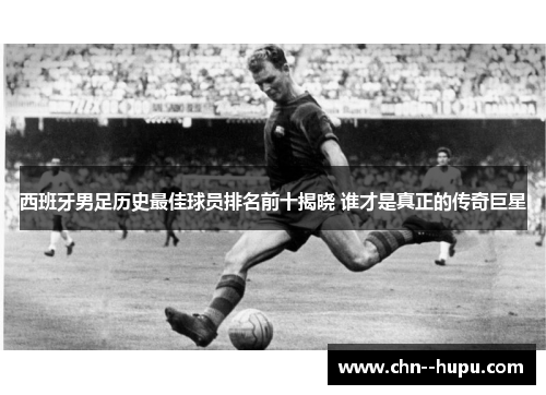 西班牙男足历史最佳球员排名前十揭晓 谁才是真正的传奇巨星