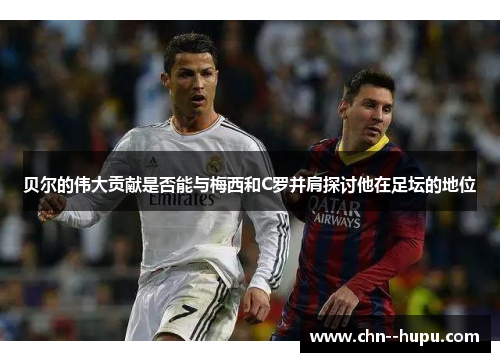 贝尔的伟大贡献是否能与梅西和C罗并肩探讨他在足坛的地位