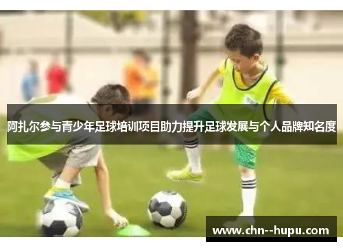 阿扎尔参与青少年足球培训项目助力提升足球发展与个人品牌知名度 阿扎尔参与青少年足球培训项目助力提升足球发展与个人品牌知名度