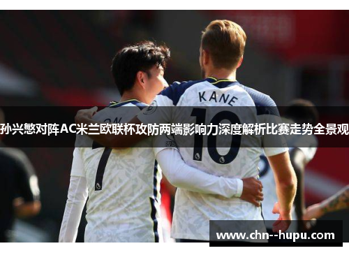孙兴慜对阵AC米兰欧联杯攻防两端影响力深度解析比赛走势全景观 孙兴慜对阵AC米兰欧联杯攻防两端影响力深度解析比赛走势全景观