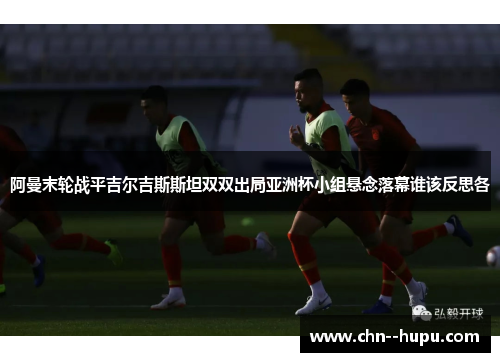 阿曼末轮战平吉尔吉斯斯坦双双出局亚洲杯小组悬念落幕谁该反思各