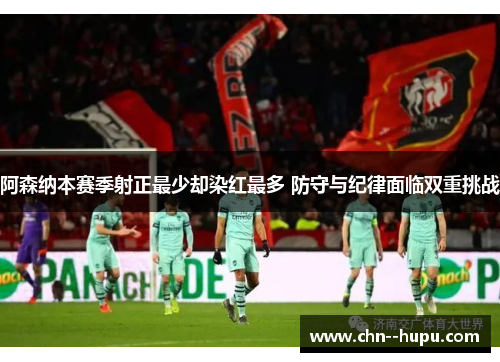 阿森纳本赛季射正最少却染红最多 防守与纪律面临双重挑战