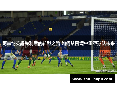 阿森纳英超失利后的转型之路 如何从困境中重塑球队未来