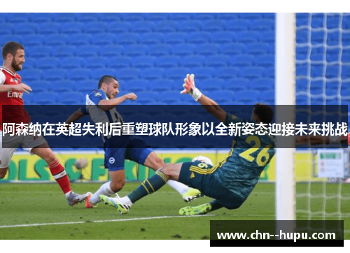 阿森纳在英超失利后重塑球队形象以全新姿态迎接未来挑战