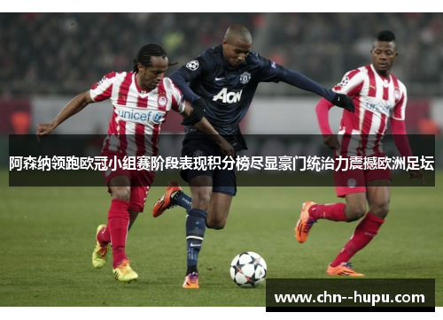 阿森纳领跑欧冠小组赛阶段表现积分榜尽显豪门统治力震撼欧洲足坛