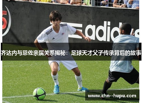 齐达内与恩佐亲属关系揭秘：足球天才父子传承背后的故事