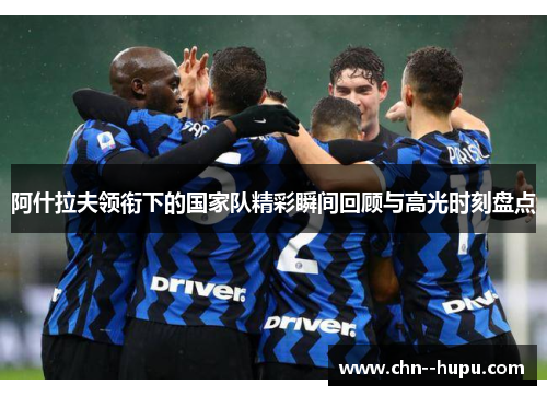 阿什拉夫领衔下的国家队精彩瞬间回顾与高光时刻盘点 阿什拉夫领衔下的国家队精彩瞬间回顾与高光时刻盘点