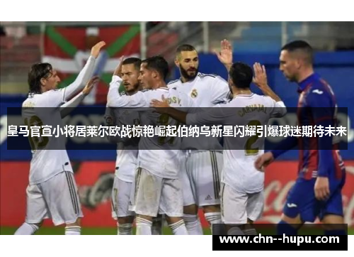 皇马官宣小将居莱尔欧战惊艳崛起伯纳乌新星闪耀引爆球迷期待未来 皇马官宣小将居莱尔欧战惊艳崛起伯纳乌新星闪耀引爆球迷期待未来