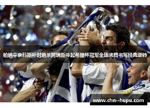 帕纳辛奈科斯补时绝杀阿瑞斯捧起希腊杯冠军全场沸腾书写经典逆转