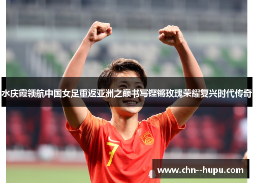 水庆霞领航中国女足重返亚洲之巅书写铿锵玫瑰荣耀复兴时代传奇