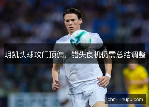 明凯头球攻门顶偏，错失良机仍需总结调整